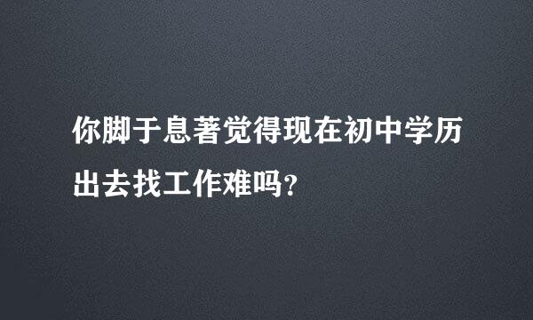 你脚于息著觉得现在初中学历出去找工作难吗？