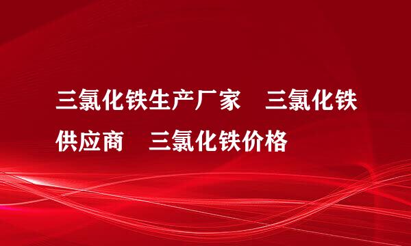 三氯化铁生产厂家 三氯化铁供应商 三氯化铁价格