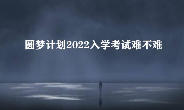 圆梦计划2022入学考试难不难