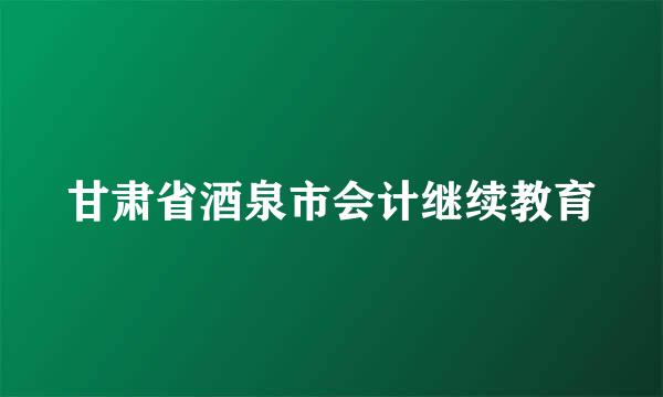 甘肃省酒泉市会计继续教育