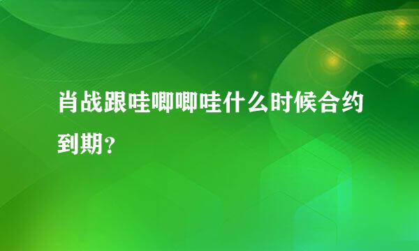 肖战跟哇唧唧哇什么时候合约到期？