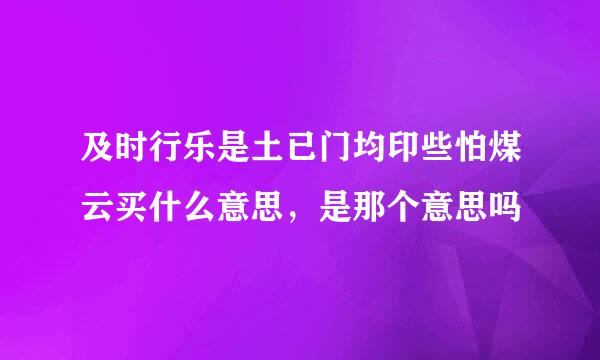 及时行乐是土已门均印些怕煤云买什么意思，是那个意思吗