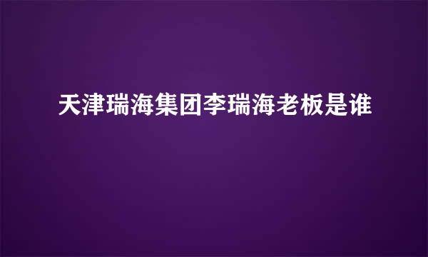 天津瑞海集团李瑞海老板是谁