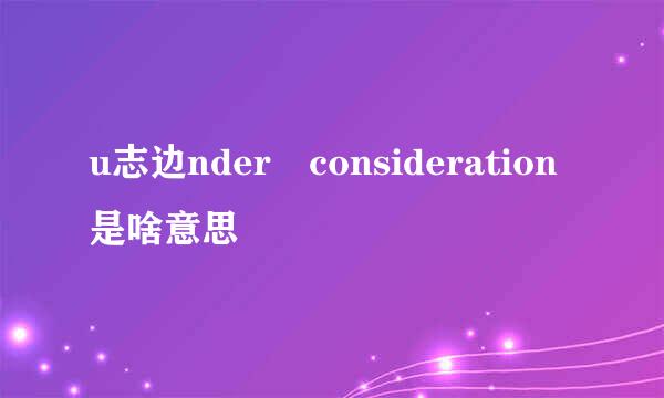 u志边nder consideration是啥意思