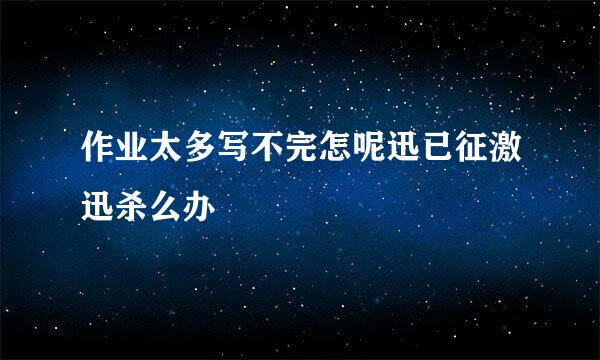 作业太多写不完怎呢迅已征激迅杀么办