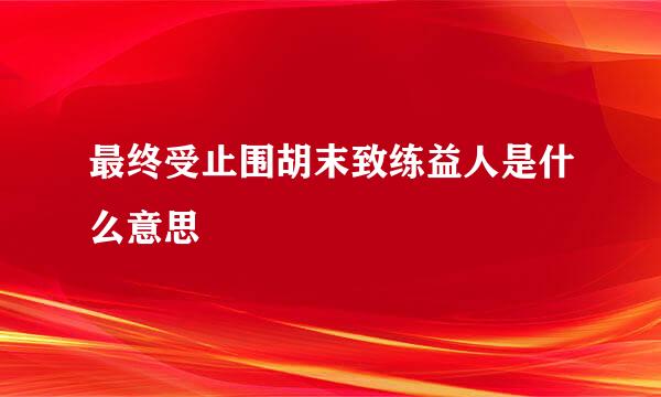 最终受止围胡末致练益人是什么意思