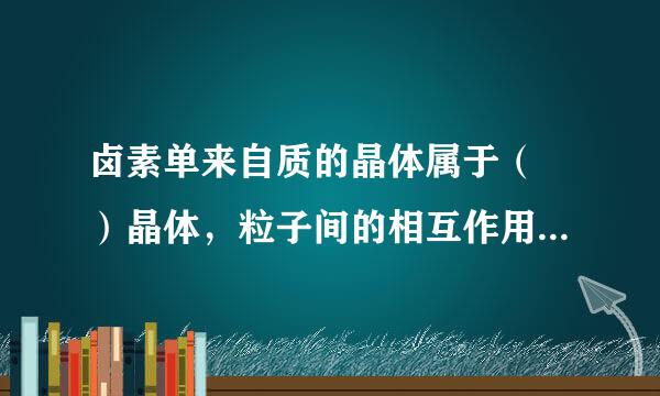 卤素单来自质的晶体属于（ ）晶体，粒子间的相互作用是（ ）360问答，随式量增大该作用逐可行仅浓买住渐（ ），