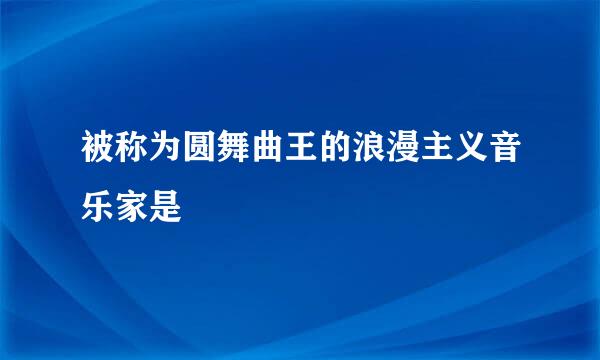 被称为圆舞曲王的浪漫主义音乐家是