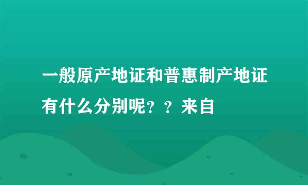 一般原产地证和普惠制产地证有什么分别呢？？来自