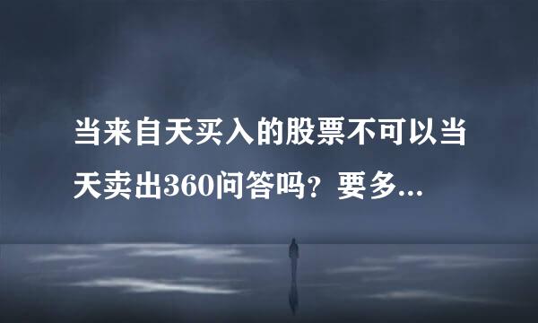 当来自天买入的股票不可以当天卖出360问答吗？要多久才可以卖出？不可以当天卖出怎么操作一天里的短线呢？