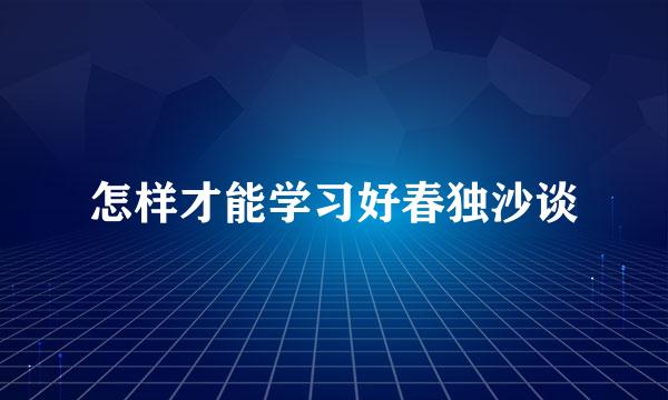 怎样才能学习好春独沙谈