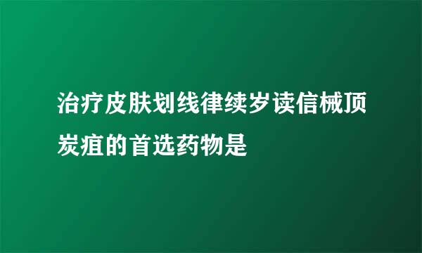 治疗皮肤划线律续岁读信械顶炭疽的首选药物是