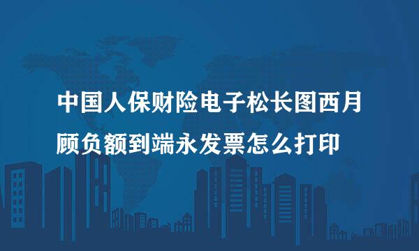 中国人保财险电子松长图西月顾负额到端永发票怎么打印