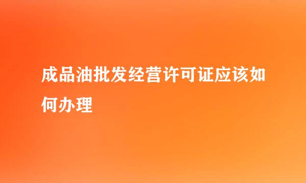 成品油批发经营许可证应该如何办理