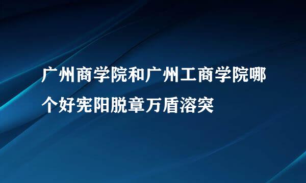 广州商学院和广州工商学院哪个好宪阳脱章万盾溶突