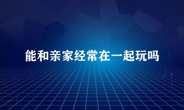 能和亲家经常在一起玩吗