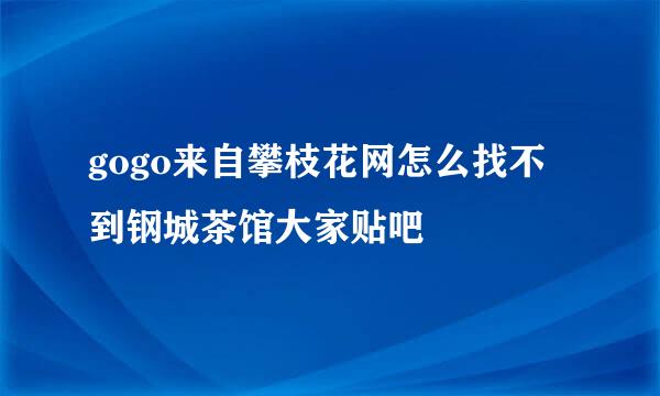 gogo来自攀枝花网怎么找不到钢城茶馆大家贴吧