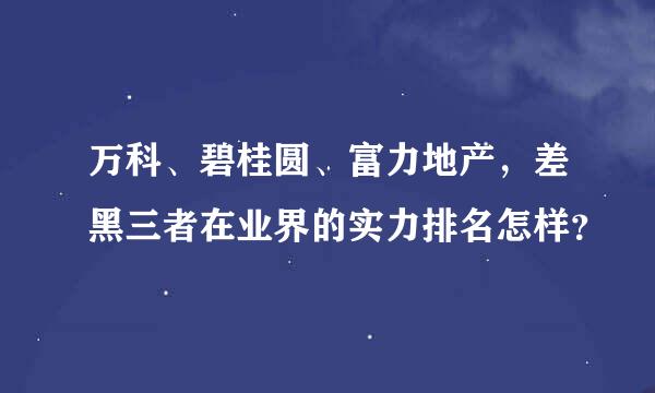 万科、碧桂圆、富力地产，差黑三者在业界的实力排名怎样？