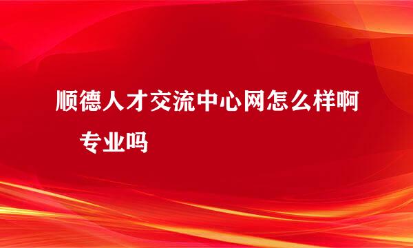 顺德人才交流中心网怎么样啊 专业吗