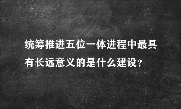 统筹推进五位一体进程中最具有长远意义的是什么建设？