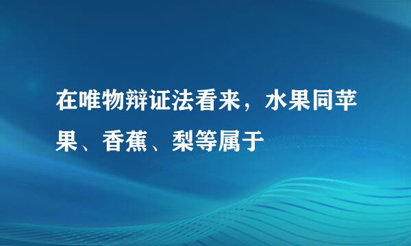 在唯物辩证法看来，水果同苹果、香蕉、梨等属于