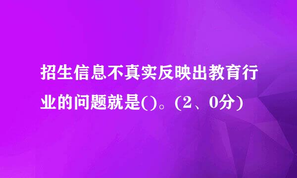 招生信息不真实反映出教育行业的问题就是()。(2、0分)