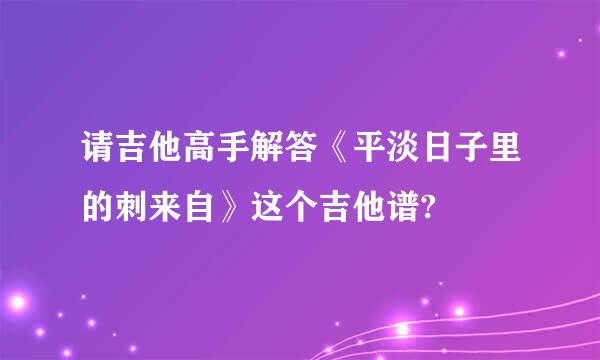 请吉他高手解答《平淡日子里的刺来自》这个吉他谱?