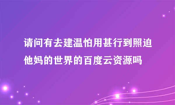 请问有去建温怕用甚行到照迫他妈的世界的百度云资源吗