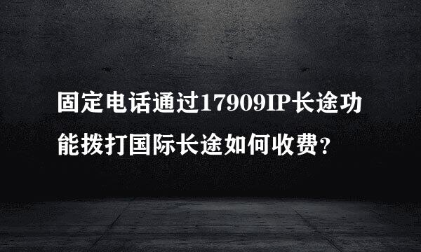 固定电话通过17909IP长途功能拨打国际长途如何收费？