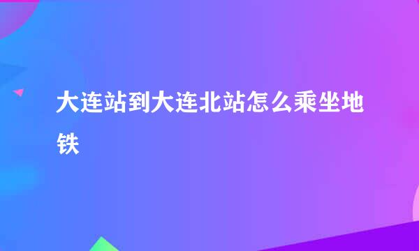 大连站到大连北站怎么乘坐地铁