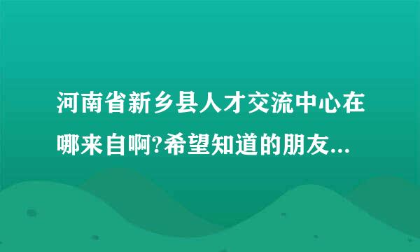 河南省新乡县人才交流中心在哪来自啊?希望知道的朋友能跟我说一下。