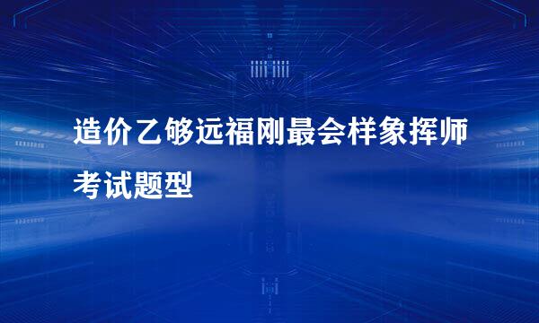 造价乙够远福刚最会样象挥师考试题型