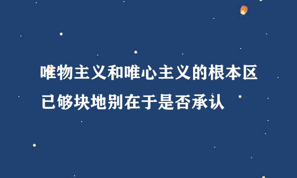 唯物主义和唯心主义的根本区已够块地别在于是否承认