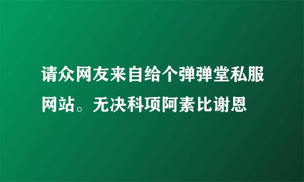 请众网友来自给个弹弹堂私服网站。无决科项阿素比谢恩