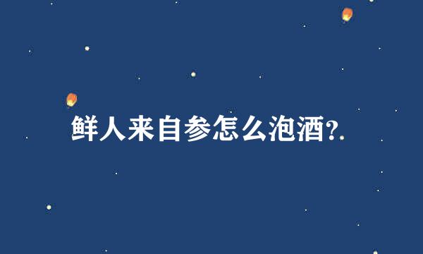 鲜人来自参怎么泡酒？