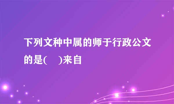 下列文种中属的师于行政公文的是( )来自