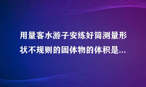 用量客水游子安练好筒测量形状不规则的固体物的体积是什么力学原理