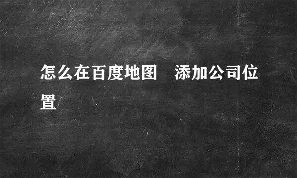 怎么在百度地图 添加公司位置