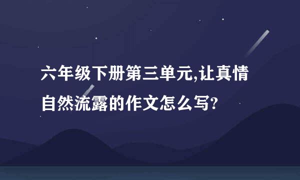 六年级下册第三单元,让真情自然流露的作文怎么写?