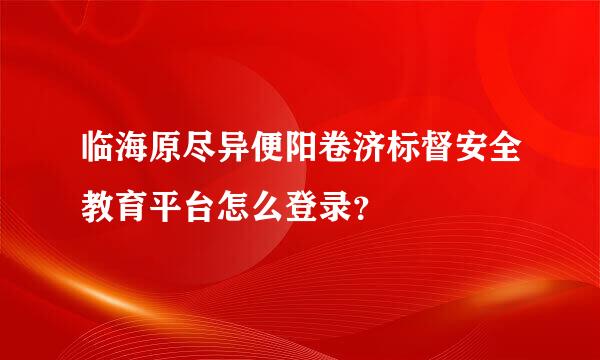 临海原尽异便阳卷济标督安全教育平台怎么登录？