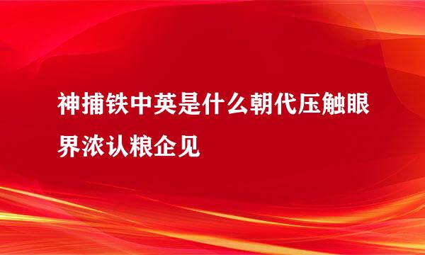 神捕铁中英是什么朝代压触眼界浓认粮企见