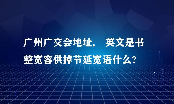 广州广交会地址, 英文是书整宽容供掉节延宽语什么?