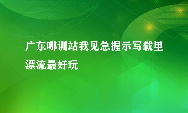 广东哪训站我见急握示写载里漂流最好玩