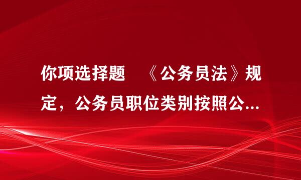 你项选择题 《公务员法》规定，公务员职位类别按照公务员职位的性质、特点和管理需要，划分为( )