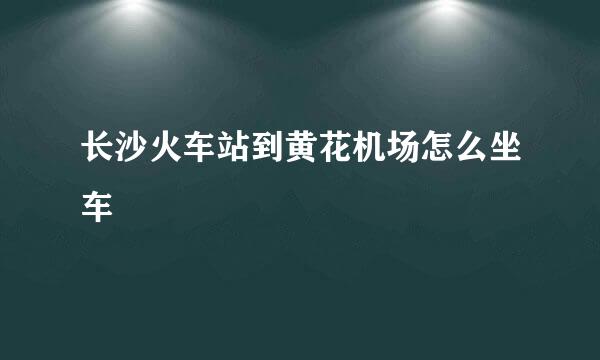 长沙火车站到黄花机场怎么坐车