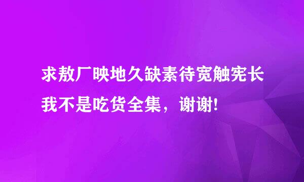 求敖厂映地久缺素待宽触宪长我不是吃货全集，谢谢!