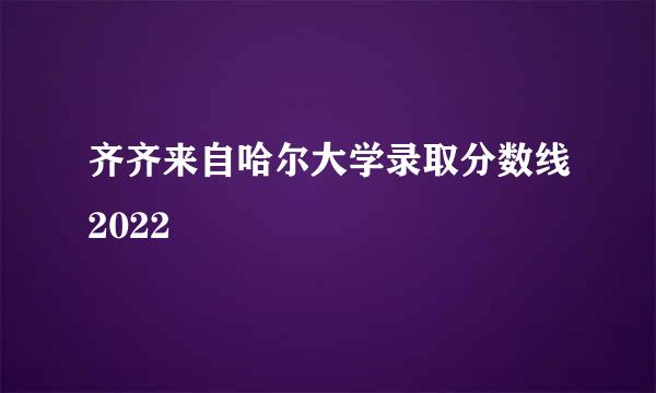 齐齐来自哈尔大学录取分数线2022