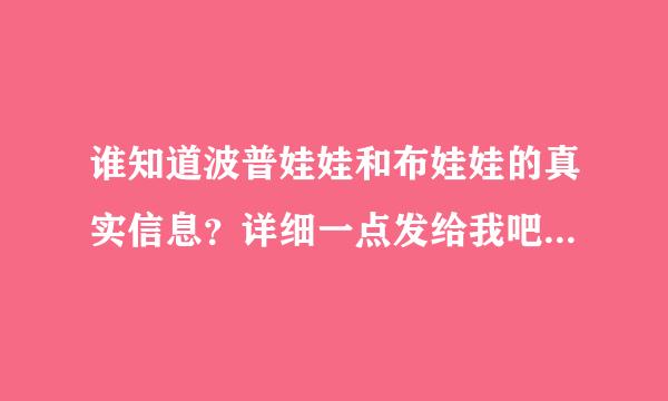 谁知道波普娃娃和布娃娃的真实信息？详细一点发给我吧.我正做着出带合她方面的研究，需要详细的资料