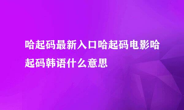 哈起码最新入口哈起码电影哈起码韩语什么意思