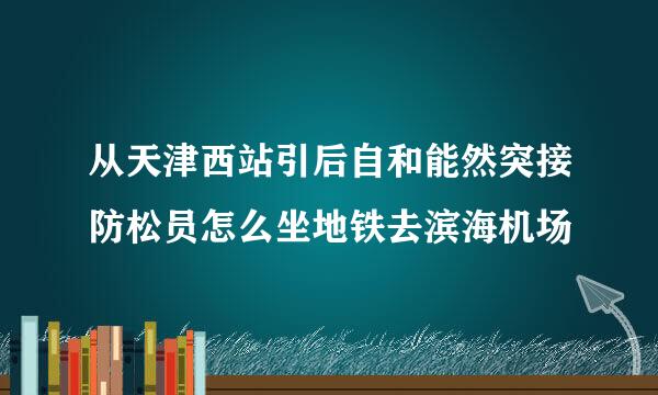 从天津西站引后自和能然突接防松员怎么坐地铁去滨海机场